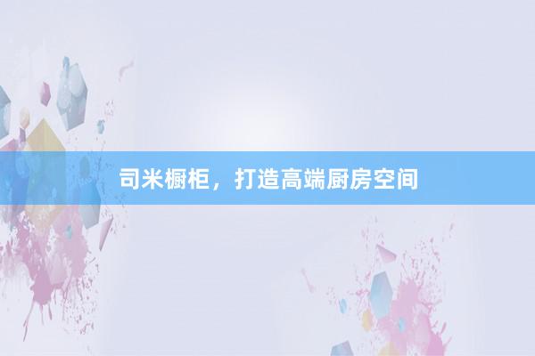 司米橱柜，打造高端厨房空间
